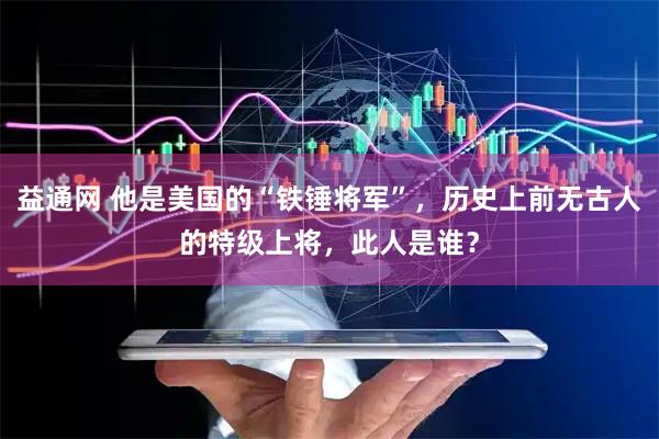 益通网 他是美国的“铁锤将军”，历史上前无古人的特级上将，此人是谁？