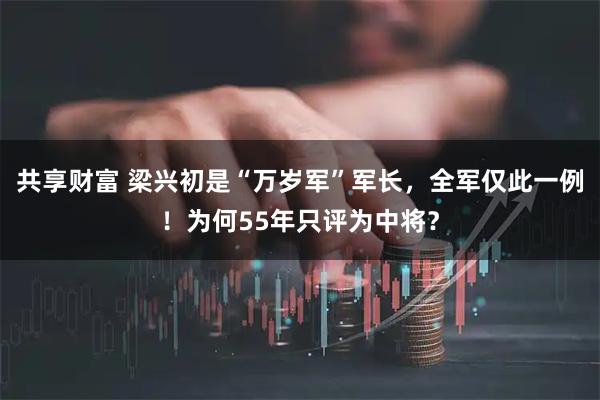 共享财富 梁兴初是“万岁军”军长，全军仅此一例！为何55年只评为中将？