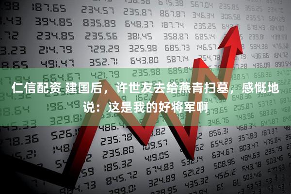 仁信配资 建国后，许世友去给燕青扫墓，感慨地说：这是我的好将军啊