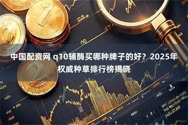 中国配资网 q10辅酶买哪种牌子的好？2025年权威种草排行榜揭晓