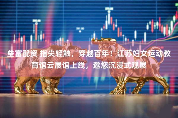 垒富配资 指尖轻触，穿越百年！江苏妇女运动教育馆云展馆上线，邀您沉浸式观展