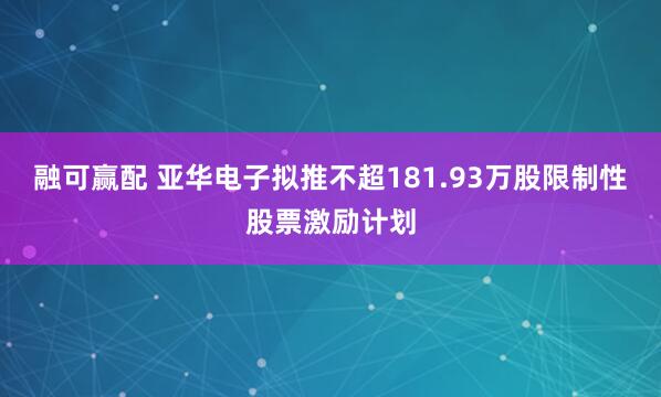 融可赢配 亚华电子拟推不超181.93万股限制性股票激励计划