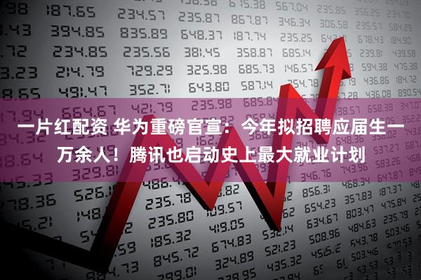 一片红配资 华为重磅官宣：今年拟招聘应届生一万余人！腾讯也启动史上最大就业计划