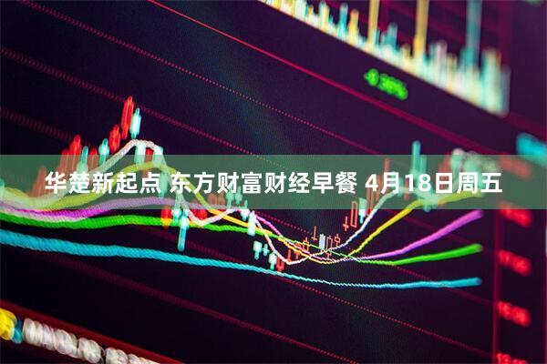 华楚新起点 东方财富财经早餐 4月18日周五