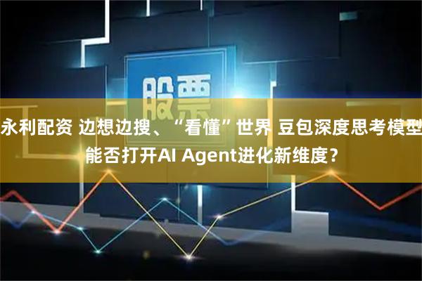 永利配资 边想边搜、“看懂”世界 豆包深度思考模型能否打开AI Agent进化新维度？