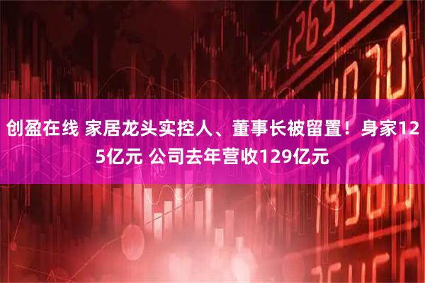 创盈在线 家居龙头实控人、董事长被留置！身家125亿元 公司去年营收129亿元