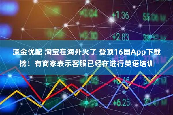 深金优配 淘宝在海外火了 登顶16国App下载榜！有商家表示客服已经在进行英语培训
