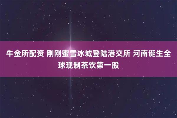 牛金所配资 刚刚蜜雪冰城登陆港交所 河南诞生全球现制茶饮第一股