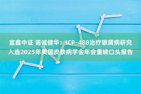 富鑫中证 诺诚健华：ICP-488治疗银屑病研究入选2025年美国皮肤病学会年会重磅口头报告