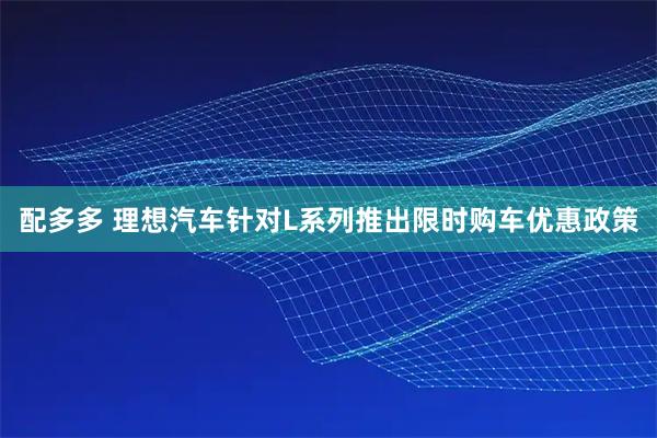 配多多 理想汽车针对L系列推出限时购车优惠政策