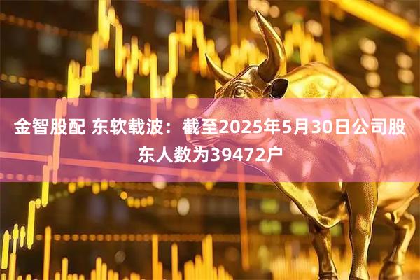 金智股配 东软载波：截至2025年5月30日公司股东人数为39472户