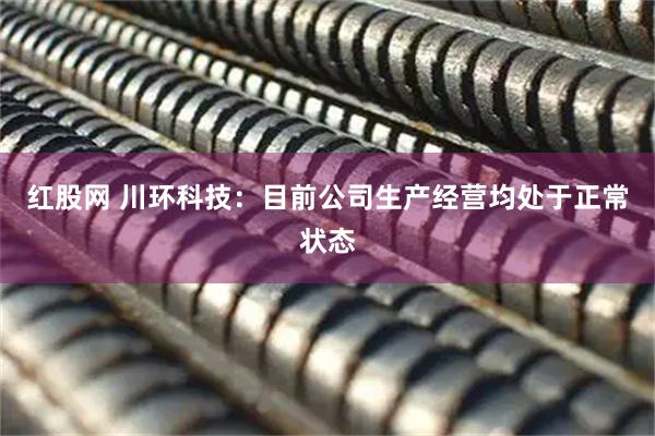 红股网 川环科技：目前公司生产经营均处于正常状态