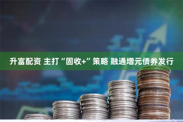 升富配资 主打“固收+”策略 融通增元债券发行