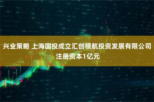 兴业策略 上海国投成立汇创领航投资发展有限公司 注册资本1亿元