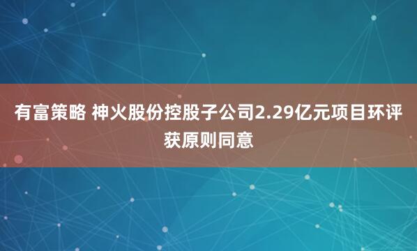有富策略 神火股份控股子公司2.29亿元项目环评获原则同意