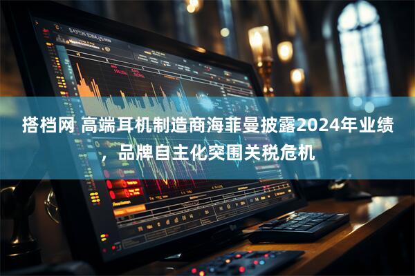 搭档网 高端耳机制造商海菲曼披露2024年业绩，品牌自主化突围关税危机
