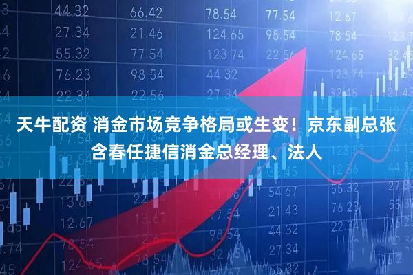 天牛配资 消金市场竞争格局或生变！京东副总张含春任捷信消金总经理、法人