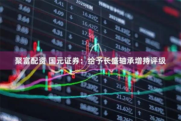 聚富配资 国元证券：给予长盛轴承增持评级