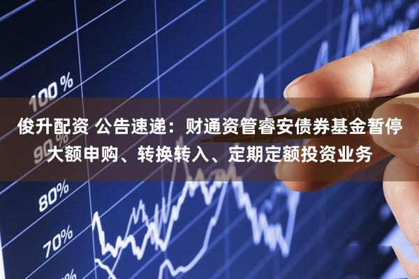 俊升配资 公告速递：财通资管睿安债券基金暂停大额申购、转换转入、定期定额投资业务