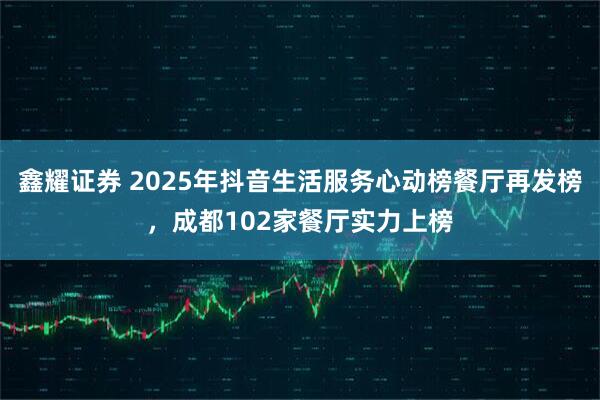 鑫耀证券 2025年抖音生活服务心动榜餐厅再发榜，成都102家餐厅实力上榜