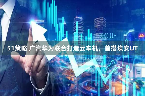 51策略 广汽华为联合打造云车机，首搭埃安UT