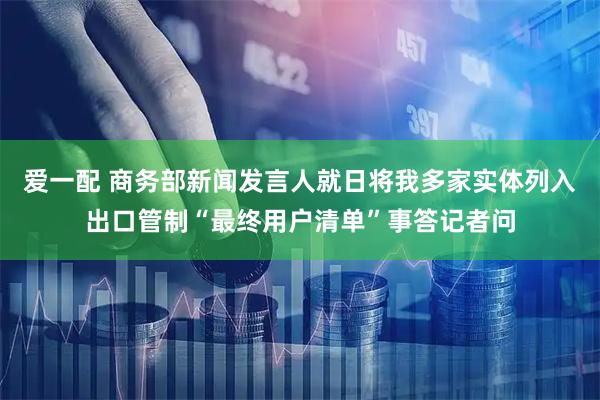 爱一配 商务部新闻发言人就日将我多家实体列入出口管制“最终用户清单”事答记者问