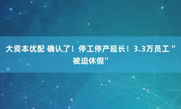 大资本优配 确认了！停工停产延长！3.3万员工“被迫休假”