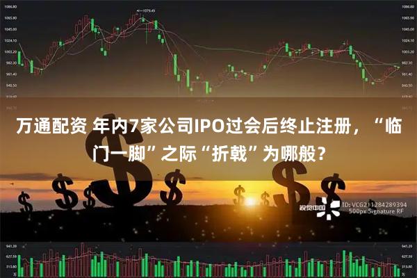 万通配资 年内7家公司IPO过会后终止注册，“临门一脚”之际“折戟”为哪般？
