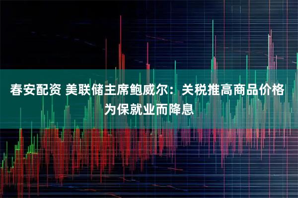 春安配资 美联储主席鲍威尔：关税推高商品价格 为保就业而降息