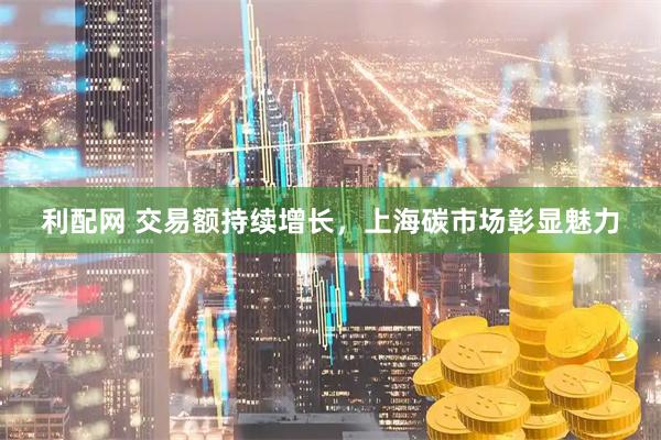 利配网 交易额持续增长，上海碳市场彰显魅力