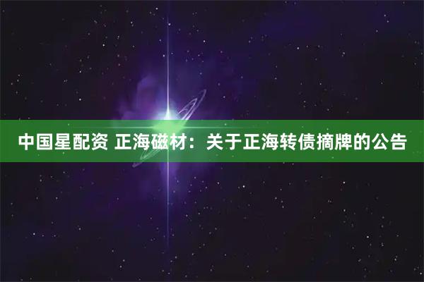 中国星配资 正海磁材：关于正海转债摘牌的公告
