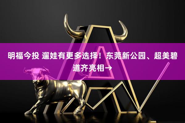 明福今投 遛娃有更多选择！东莞新公园、超美碧道齐亮相→