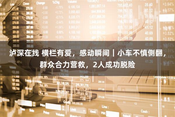 泸深在线 横栏有爱，感动瞬间｜小车不慎侧翻，群众合力营救，2人成功脱险