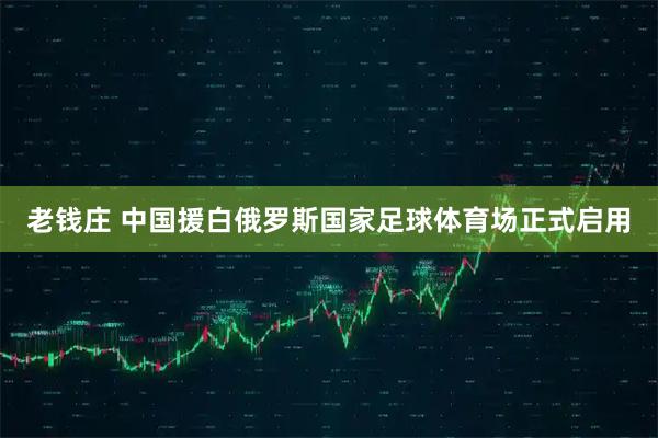 老钱庄 中国援白俄罗斯国家足球体育场正式启用