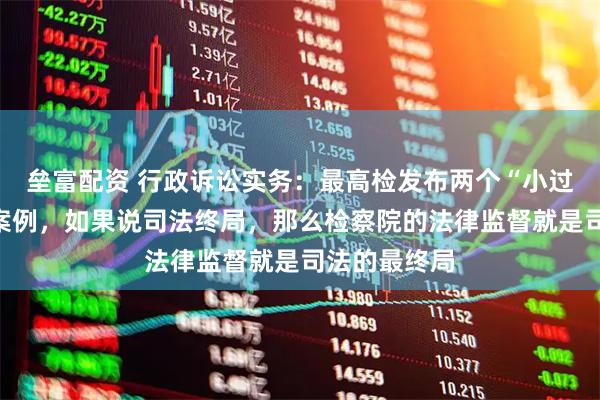 垒富配资 行政诉讼实务：最高检发布两个“小过重罚”典型案例，如果说司法终局，那么检察院的法律监督就是司法的最终局