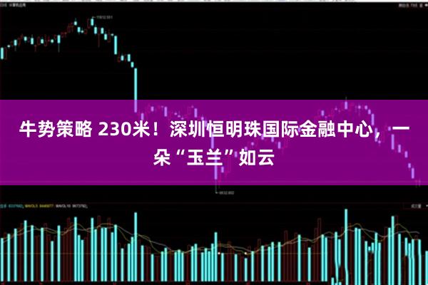 牛势策略 230米！深圳恒明珠国际金融中心，一朵“玉兰”如云