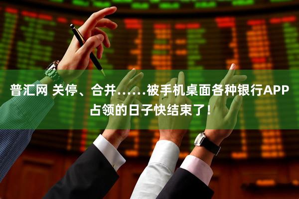 普汇网 关停、合并……被手机桌面各种银行APP占领的日子快结束了！