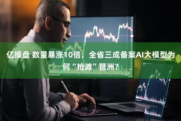 亿操盘 数量暴涨10倍，全省三成备案AI大模型为何“抢滩”琶洲？
