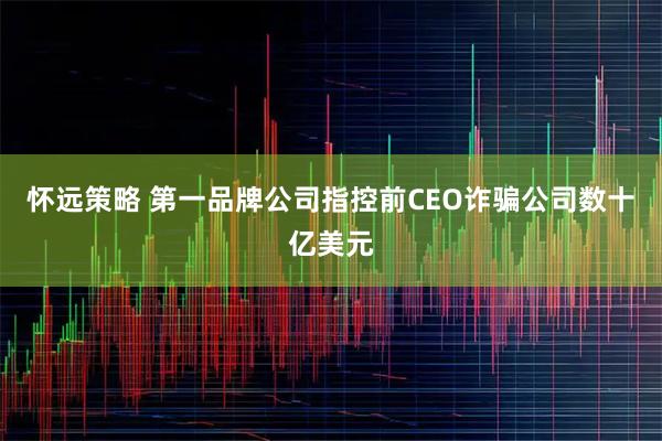 怀远策略 第一品牌公司指控前CEO诈骗公司数十亿美元