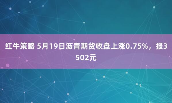 红牛策略 5月19日沥青期货收盘上涨0.75%，报3502元