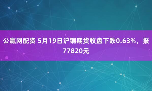 公赢网配资 5月19日沪铜期货收盘下跌0.63%，报77820元