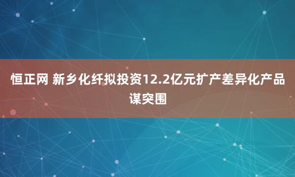 恒正网 新乡化纤拟投资12.2亿元扩产差异化产品谋突围