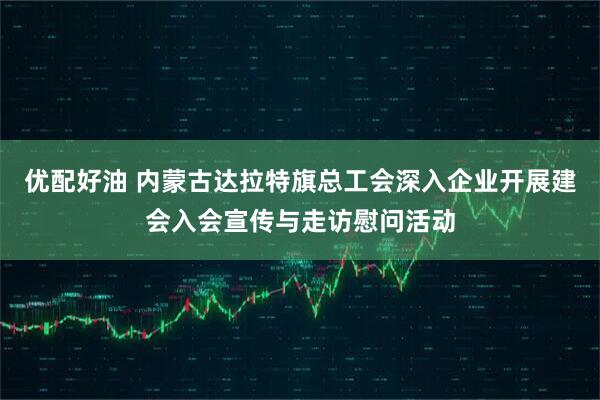 优配好油 内蒙古达拉特旗总工会深入企业开展建会入会宣传与走访慰问活动