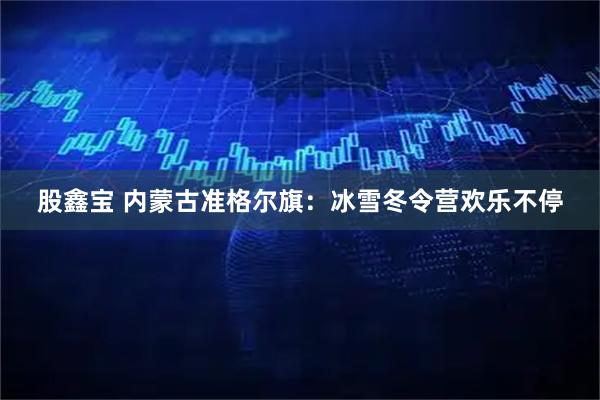 股鑫宝 内蒙古准格尔旗：冰雪冬令营欢乐不停