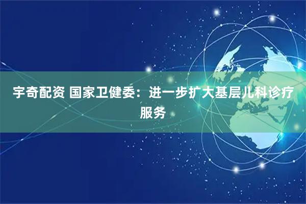 宇奇配资 国家卫健委：进一步扩大基层儿科诊疗服务