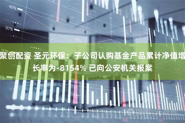 聚创配资 圣元环保：子公司认购基金产品累计净值增长率为-8154% 已向公安机关报案