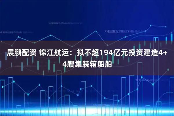 展鵬配资 锦江航运：拟不超194亿元投资建造4+4艘集装箱船舶