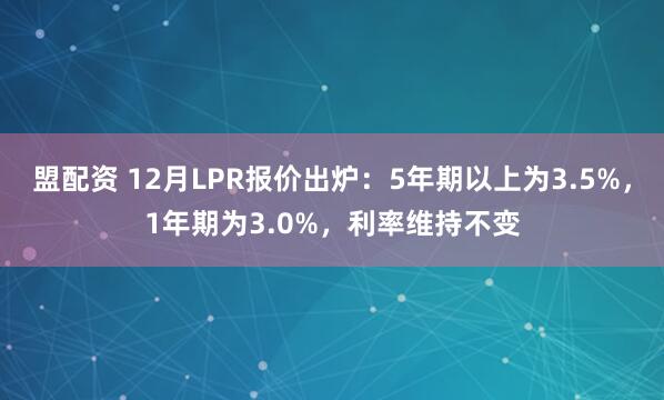 盟配资 12月LPR报价出炉：5年期以上为3.5%，1年期为3.0%，利率维持不变