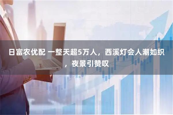 日富农优配 一整天超5万人，西溪灯会人潮如织，夜景引赞叹