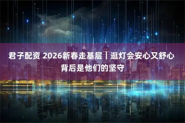 君子配资 2026新春走基层｜逛灯会安心又舒心 背后是他们的坚守